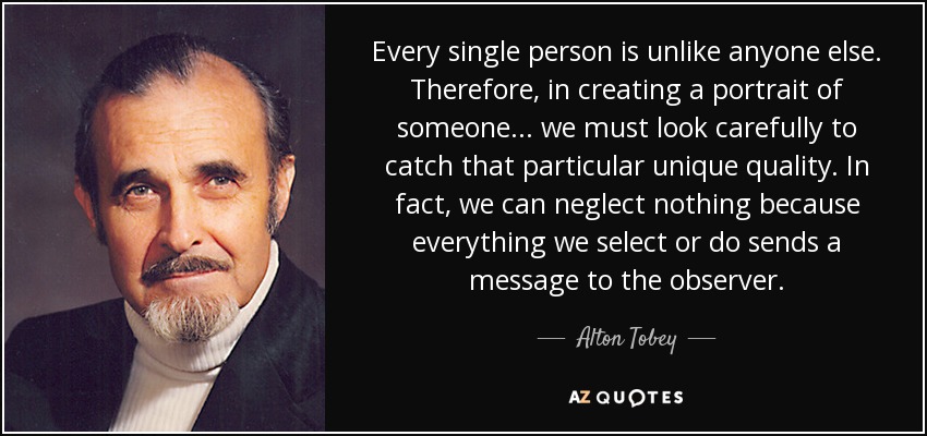 Every single person is unlike anyone else. Therefore, in creating a portrait of someone... we must look carefully to catch that particular unique quality. In fact, we can neglect nothing because everything we select or do sends a message to the observer. - Alton Tobey