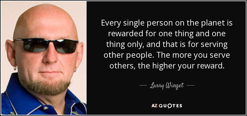 Every single person on the planet is rewarded for one thing and one thing only, and that is for serving other people. The more you serve others, the higher your reward. - Larry Winget