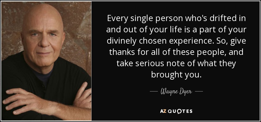 Every single person who's drifted in and out of your life is a part of your divinely chosen experience. So, give thanks for all of these people, and take serious note of what they brought you. - Wayne Dyer