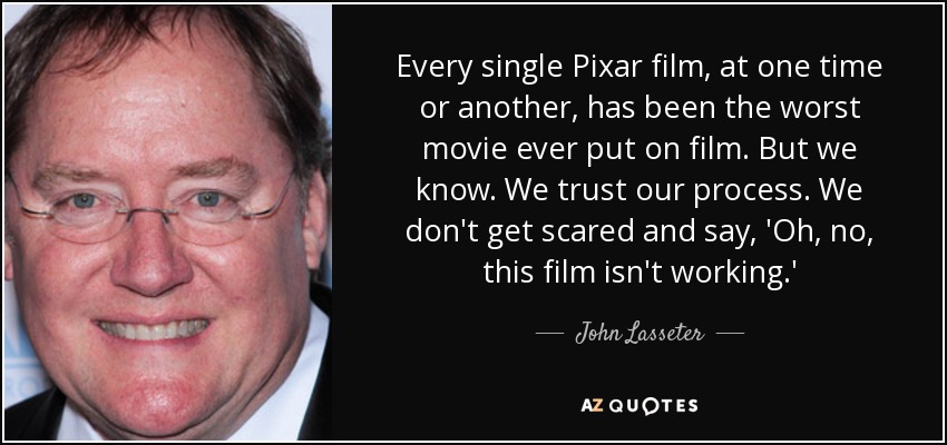 Every single Pixar film, at one time or another, has been the worst movie ever put on film. But we know. We trust our process. We don't get scared and say, 'Oh, no, this film isn't working.' - John Lasseter