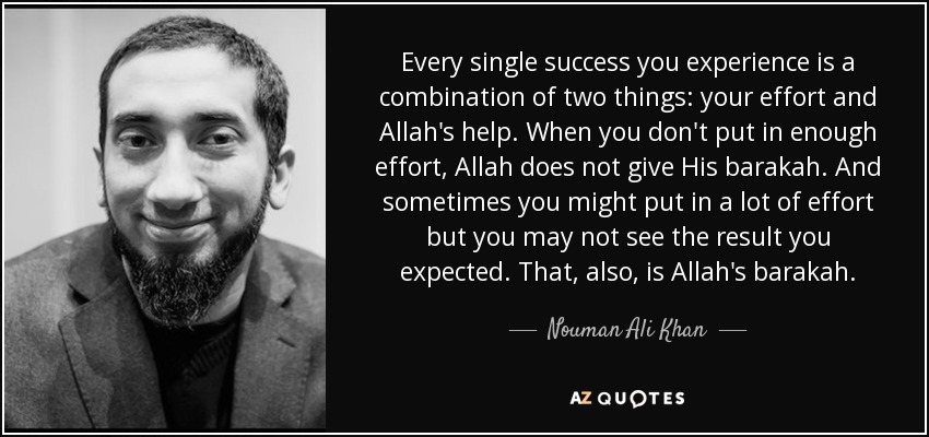 Every single success you experience is a combination of two things: your effort and Allah's help. When you don't put in enough effort, Allah does not give His barakah. And sometimes you might put in a lot of effort but you may not see the result you expected. That, also, is Allah's barakah. - Nouman Ali Khan