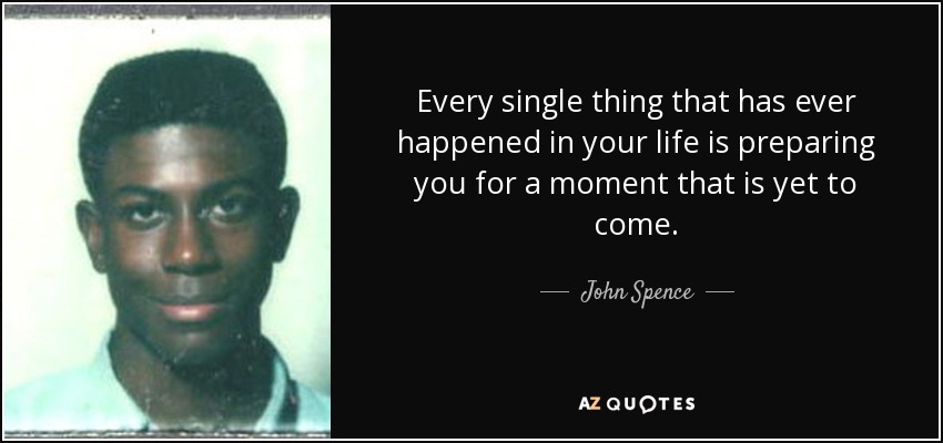 Every single thing that has ever happened in your life is preparing you for a moment that is yet to come. - John Spence