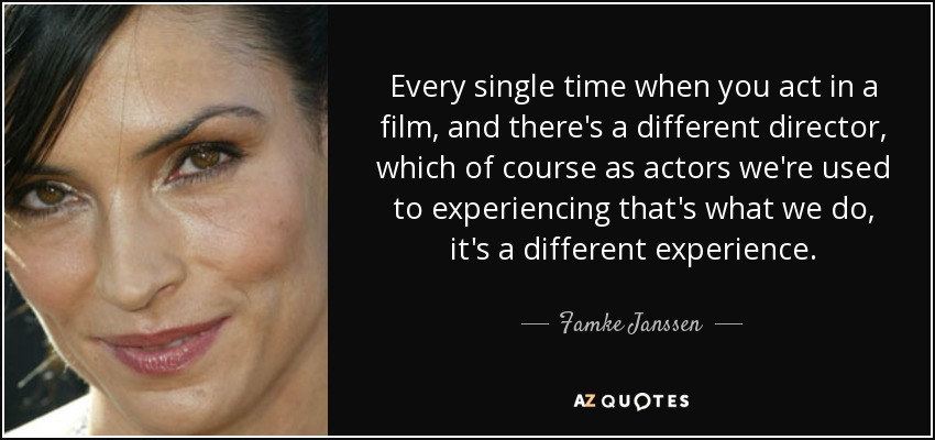 Every single time when you act in a film, and there's a different director, which of course as actors we're used to experiencing that's what we do, it's a different experience. - Famke Janssen