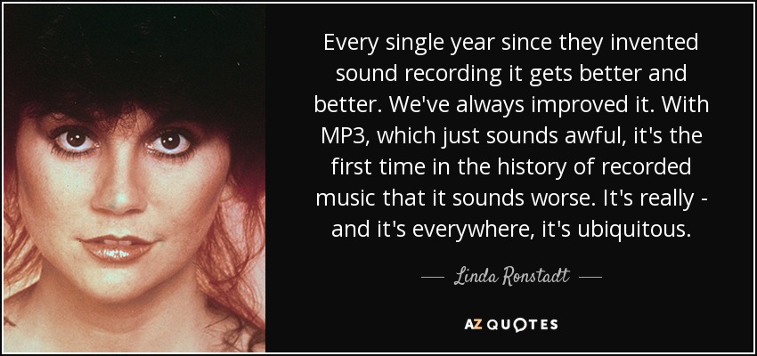 Every single year since they invented sound recording it gets better and better. We've always improved it. With MP3, which just sounds awful, it's the first time in the history of recorded music that it sounds worse. It's really - and it's everywhere, it's ubiquitous. - Linda Ronstadt