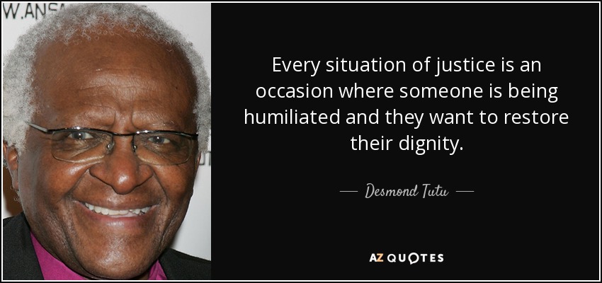Every situation of justice is an occasion where someone is being humiliated and they want to restore their dignity. - Desmond Tutu