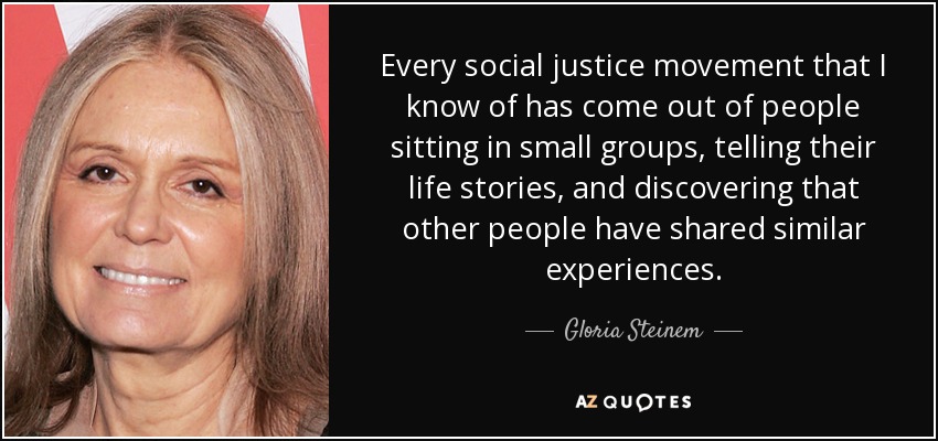 Every social justice movement that I know of has come out of people sitting in small groups, telling their life stories, and discovering that other people have shared similar experiences. - Gloria Steinem