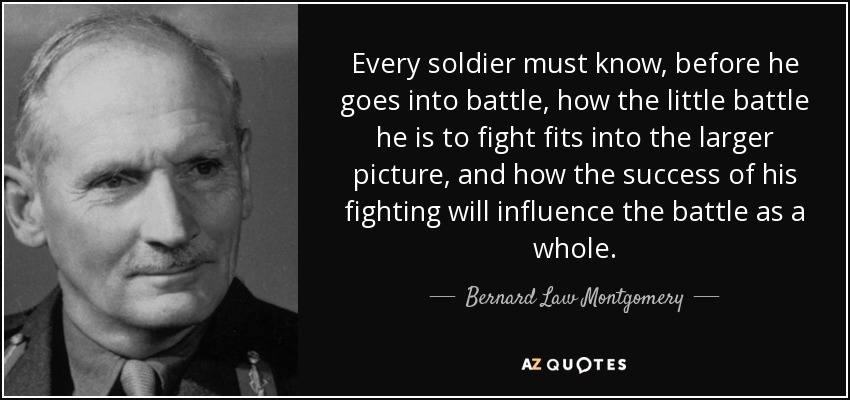 Every soldier must know, before he goes into battle, how the little battle he is to fight fits into the larger picture, and how the success of his fighting will influence the battle as a whole. - Bernard Law Montgomery