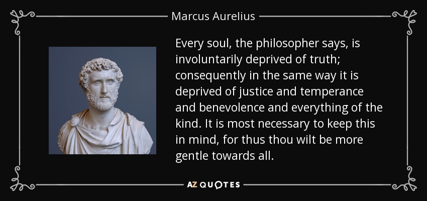 Every soul, the philosopher says, is involuntarily deprived of truth; consequently in the same way it is deprived of justice and temperance and benevolence and everything of the kind. It is most necessary to keep this in mind, for thus thou wilt be more gentle towards all. - Marcus Aurelius