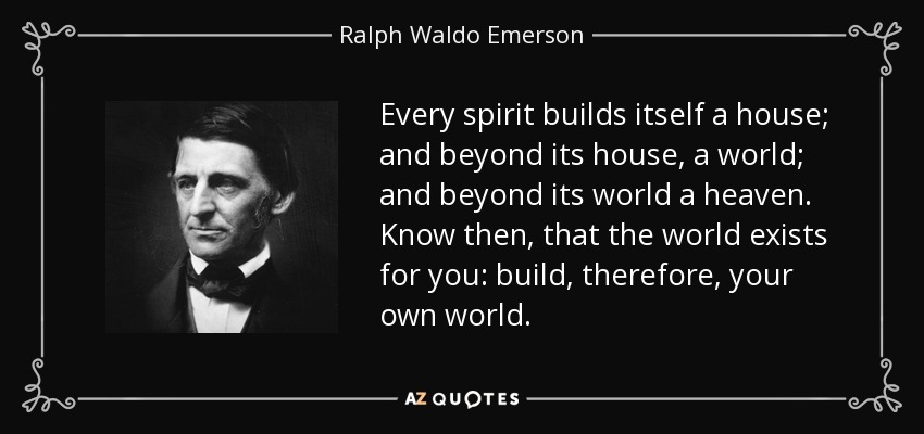 Every spirit builds itself a house; and beyond its house, a world; and beyond its world a heaven. Know then, that the world exists for you: build, therefore, your own world. - Ralph Waldo Emerson