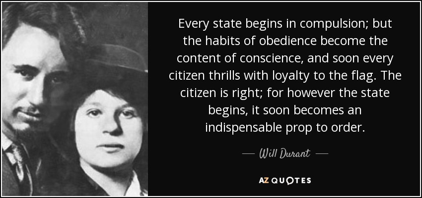 Every state begins in compulsion; but the habits of obedience become the content of conscience, and soon every citizen thrills with loyalty to the flag. The citizen is right; for however the state begins, it soon becomes an indispensable prop to order. - Will Durant