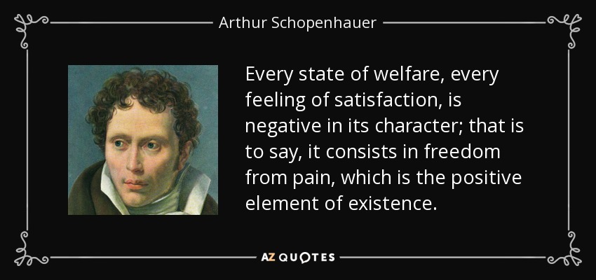 Every state of welfare, every feeling of satisfaction, is negative in its character; that is to say, it consists in freedom from pain, which is the positive element of existence. - Arthur Schopenhauer