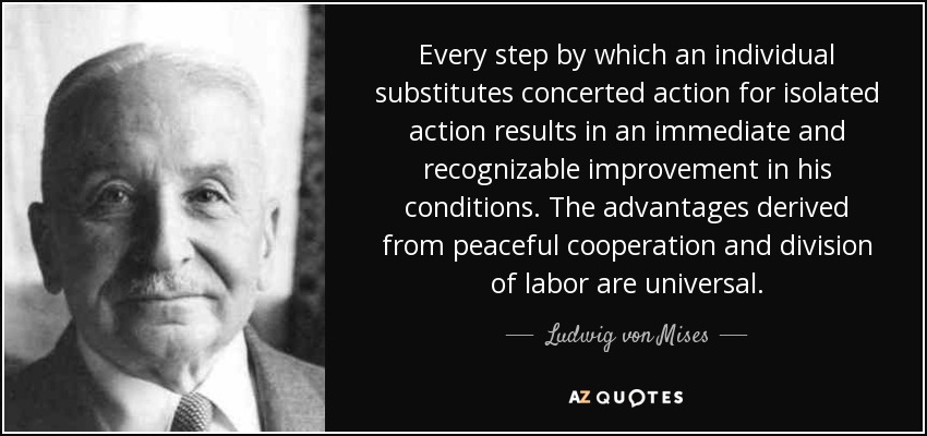 Every step by which an individual substitutes concerted action for isolated action results in an immediate and recognizable improvement in his conditions. The advantages derived from peaceful cooperation and division of labor are universal. - Ludwig von Mises