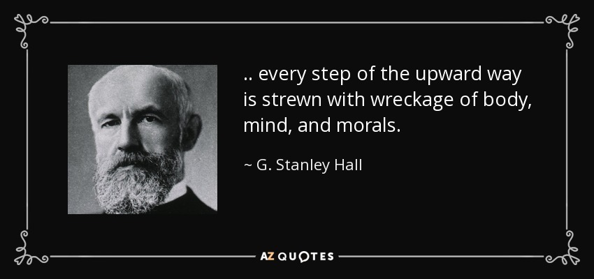 .. every step of the upward way is strewn with wreckage of body, mind, and morals. - G. Stanley Hall