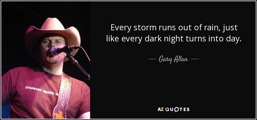 Every storm runs out of rain, just like every dark night turns into day. - Gary Allan