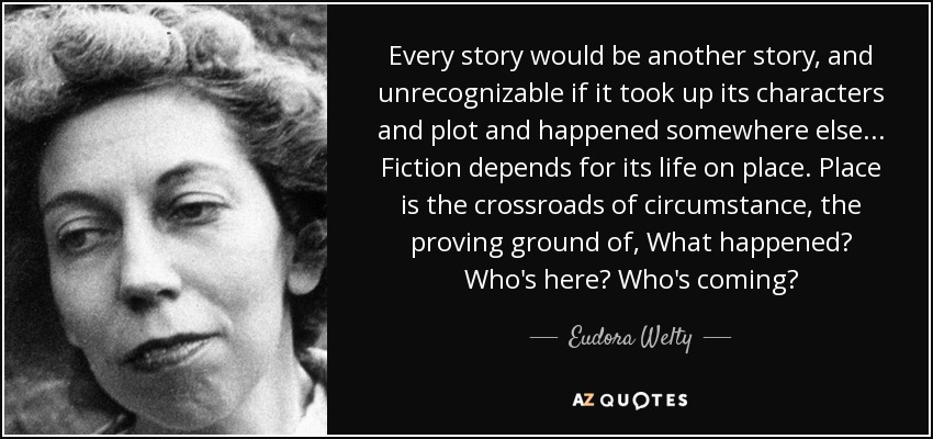 Every story would be another story, and unrecognizable if it took up its characters and plot and happened somewhere else ... Fiction depends for its life on place. Place is the crossroads of circumstance, the proving ground of, What happened? Who's here? Who's coming? - Eudora Welty