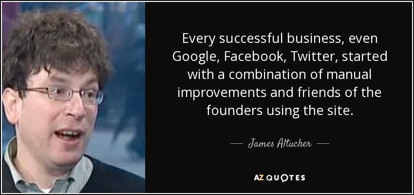 Every successful business, even Google, Facebook, Twitter, started with a combination of manual improvements and friends of the founders using the site. - James Altucher