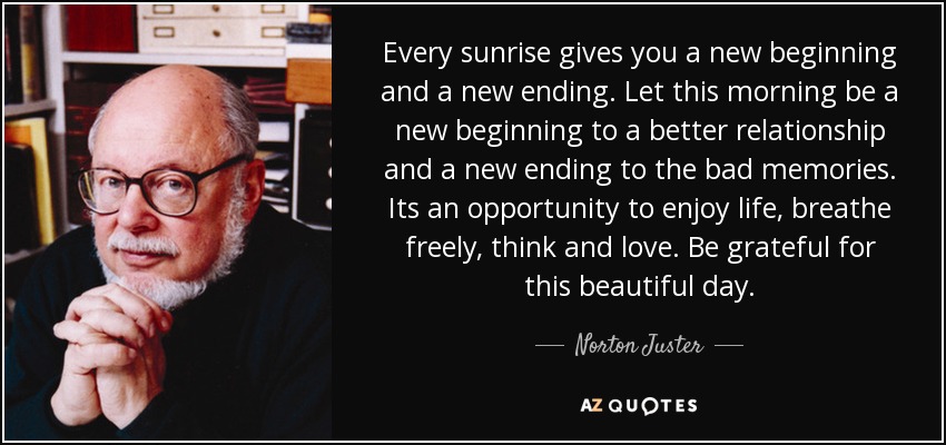 Every sunrise gives you a new beginning and a new ending. Let this morning be a new beginning to a better relationship and a new ending to the bad memories. Its an opportunity to enjoy life, breathe freely, think and love. Be grateful for this beautiful day. - Norton Juster