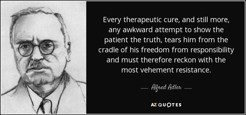 Every therapeutic cure, and still more, any awkward attempt to show the patient the truth, tears him from the cradle of his freedom from responsibility and must therefore reckon with the most vehement resistance. - Alfred Adler