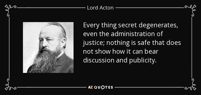 Every thing secret degenerates, even the administration of justice; nothing is safe that does not show how it can bear discussion and publicity. - Lord Acton
