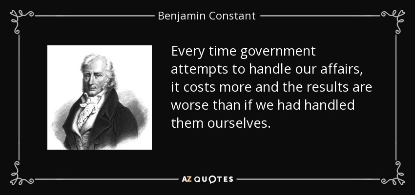 Every time government attempts to handle our affairs, it costs more and the results are worse than if we had handled them ourselves. - Benjamin Constant
