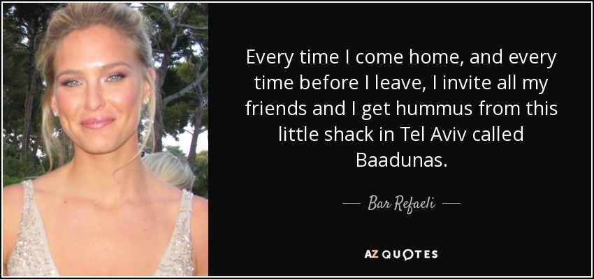 Every time I come home, and every time before I leave, I invite all my friends and I get hummus from this little shack in Tel Aviv called Baadunas. - Bar Refaeli