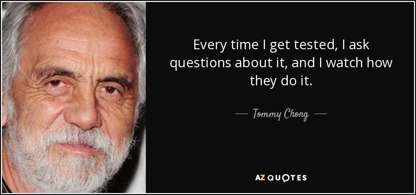 Every time I get tested, I ask questions about it, and I watch how they do it. - Tommy Chong