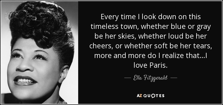 Every time I look down on this timeless town, whether blue or gray be her skies, whether loud be her cheers, or whether soft be her tears, more and more do I realize that...I love Paris. - Ella Fitzgerald