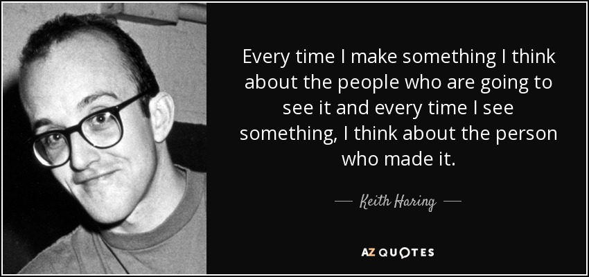 Every time I make something I think about the people who are going to see it and every time I see something, I think about the person who made it. - Keith Haring