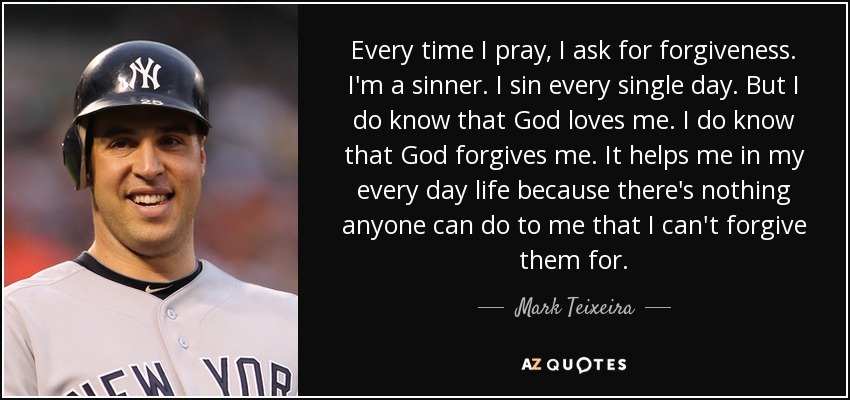 Every time I pray, I ask for forgiveness. I'm a sinner. I sin every single day. But I do know that God loves me. I do know that God forgives me. It helps me in my every day life because there's nothing anyone can do to me that I can't forgive them for. - Mark Teixeira