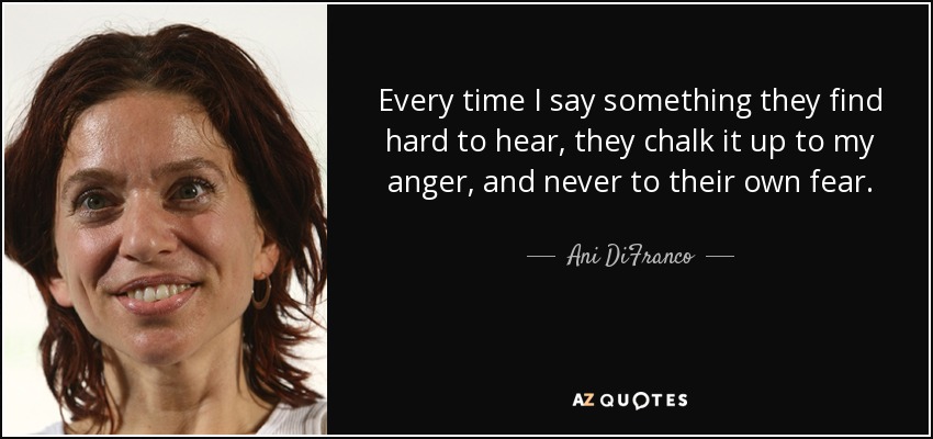 Every time I say something they find hard to hear, they chalk it up to my anger, and never to their own fear. - Ani DiFranco