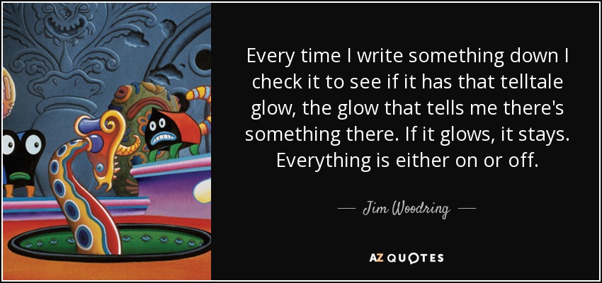 Every time I write something down I check it to see if it has that telltale glow, the glow that tells me there's something there. If it glows, it stays. Everything is either on or off. - Jim Woodring
