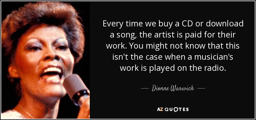 Every time we buy a CD or download a song, the artist is paid for their work. You might not know that this isn't the case when a musician's work is played on the radio. - Dionne Warwick