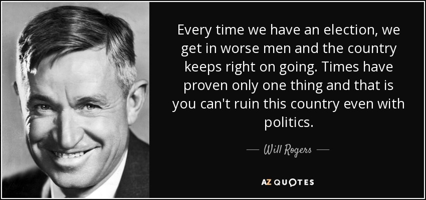Every time we have an election, we get in worse men and the country keeps right on going. Times have proven only one thing and that is you can't ruin this country even with politics. - Will Rogers