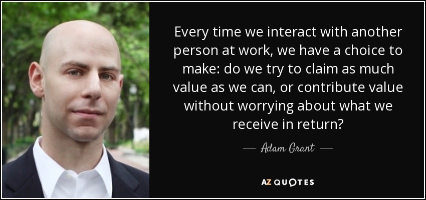 Every time we interact with another person at work, we have a choice to make: do we try to claim as much value as we can, or contribute value without worrying about what we receive in return? - Adam Grant