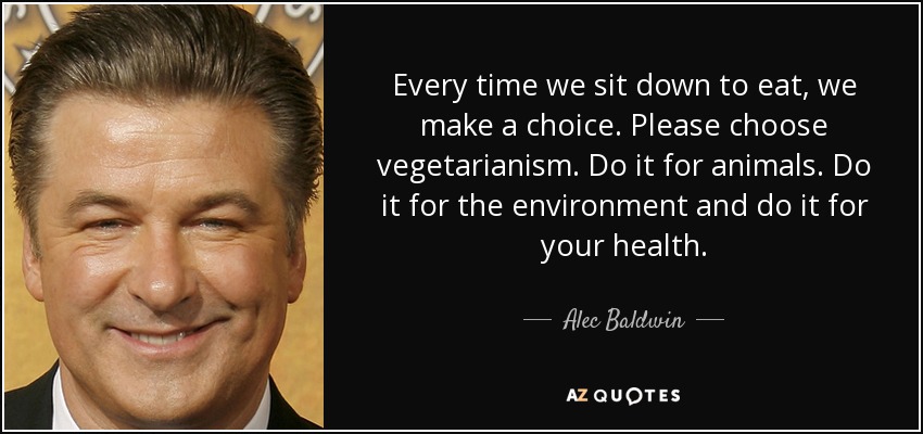 Every time we sit down to eat, we make a choice. Please choose vegetarianism. Do it for animals. Do it for the environment and do it for your health. - Alec Baldwin