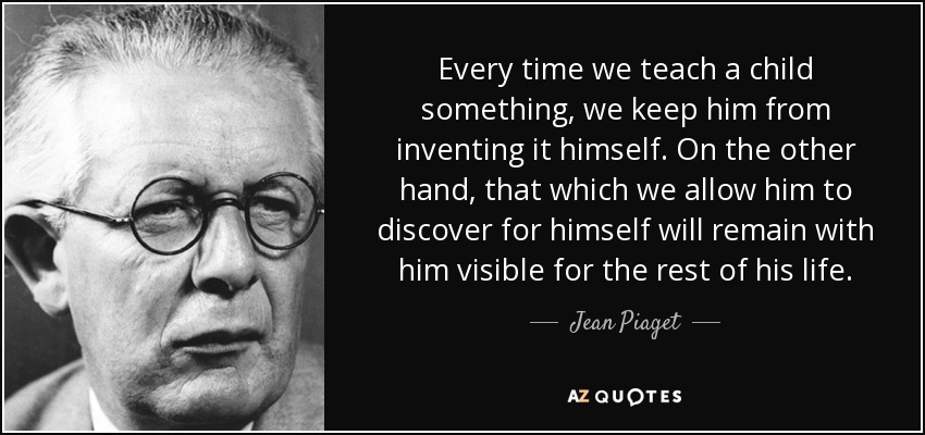 Every time we teach a child something, we keep him from inventing it himself. On the other hand, that which we allow him to discover for himself will remain with him visible for the rest of his life. - Jean Piaget