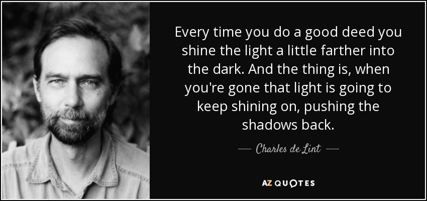 Every time you do a good deed you shine the light a little farther into the dark. And the thing is, when you're gone that light is going to keep shining on, pushing the shadows back. - Charles de Lint