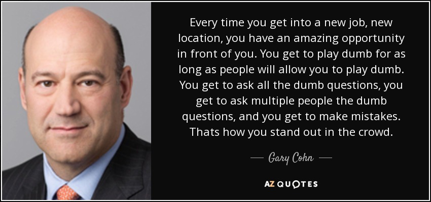 Every time you get into a new job, new location, you have an amazing opportunity in front of you. You get to play dumb for as long as people will allow you to play dumb. You get to ask all the dumb questions, you get to ask multiple people the dumb questions, and you get to make mistakes. Thats how you stand out in the crowd. - Gary Cohn