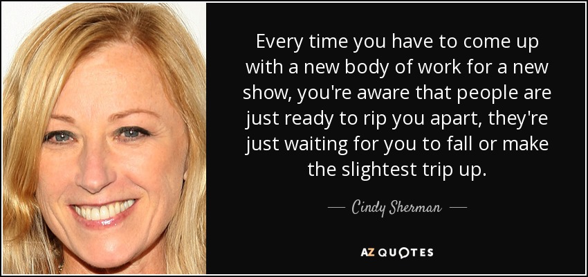 Every time you have to come up with a new body of work for a new show, you're aware that people are just ready to rip you apart, they're just waiting for you to fall or make the slightest trip up. - Cindy Sherman