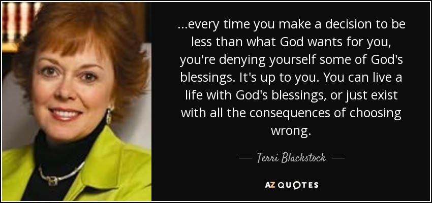 ...every time you make a decision to be less than what God wants for you, you're denying yourself some of God's blessings. It's up to you. You can live a life with God's blessings, or just exist with all the consequences of choosing wrong. - Terri Blackstock