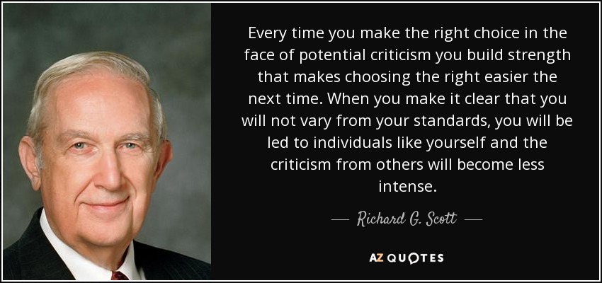 Every time you make the right choice in the face of potential criticism you build strength that makes choosing the right easier the next time. When you make it clear that you will not vary from your standards, you will be led to individuals like yourself and the criticism from others will become less intense. - Richard G. Scott