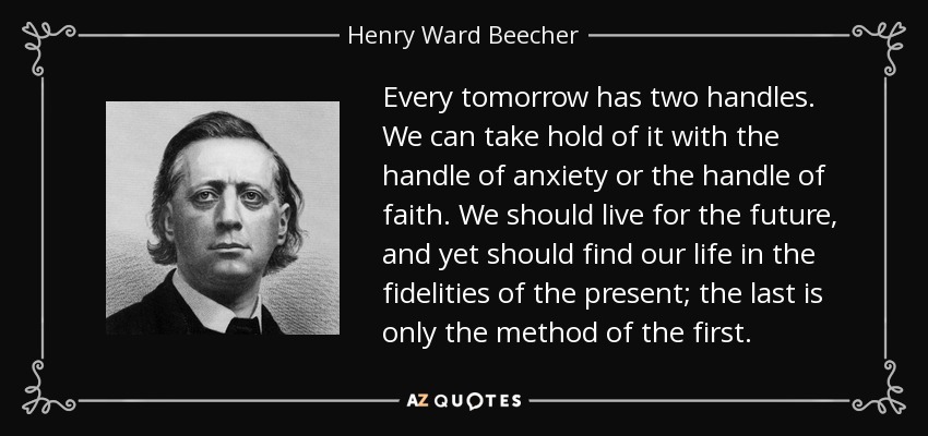 Every tomorrow has two handles. We can take hold of it with the handle of anxiety or the handle of faith. We should live for the future, and yet should find our life in the fidelities of the present; the last is only the method of the first. - Henry Ward Beecher