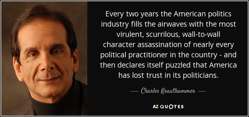 Every two years the American politics industry fills the airwaves with the most virulent, scurrilous, wall-to-wall character assassination of nearly every political practitioner in the country - and then declares itself puzzled that America has lost trust in its politicians. - Charles Krauthammer