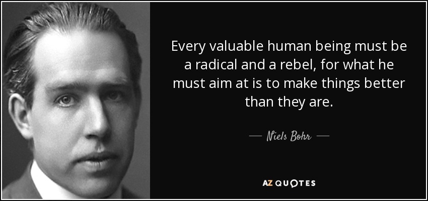 Every valuable human being must be a radical and a rebel, for what he must aim at is to make things better than they are. - Niels Bohr