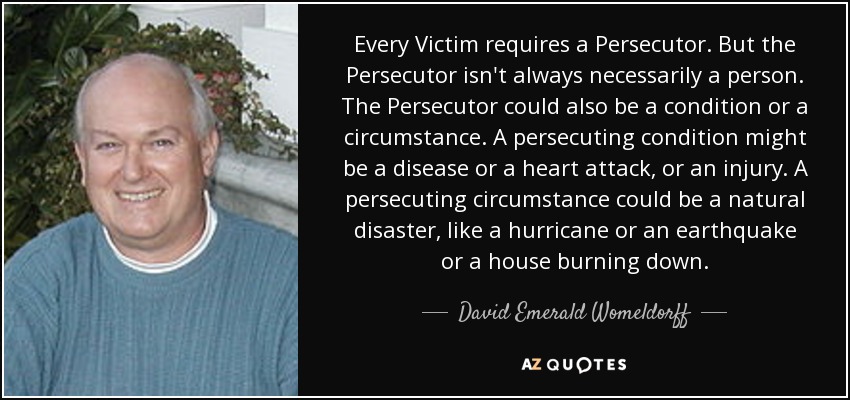 Every Victim requires a Persecutor. But the Persecutor isn't always necessarily a person. The Persecutor could also be a condition or a circumstance. A persecuting condition might be a disease or a heart attack, or an injury. A persecuting circumstance could be a natural disaster, like a hurricane or an earthquake or a house burning down. - David Emerald Womeldorff