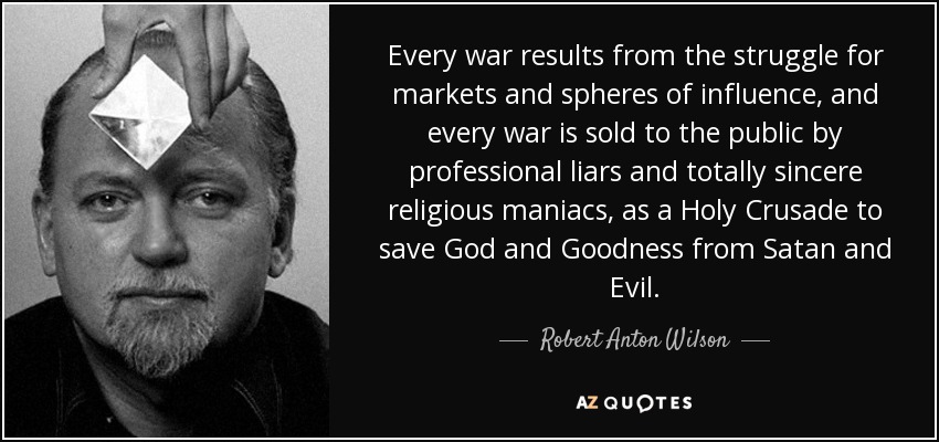 Every war results from the struggle for markets and spheres of influence, and every war is sold to the public by professional liars and totally sincere religious maniacs, as a Holy Crusade to save God and Goodness from Satan and Evil. - Robert Anton Wilson