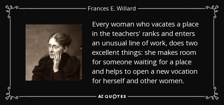 Every woman who vacates a place in the teachers' ranks and enters an unusual line of work, does two excellent things: she makes room for someone waiting for a place and helps to open a new vocation for herself and other women. - Frances E. Willard