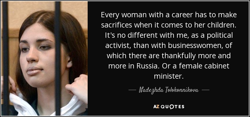 Every woman with a career has to make sacrifices when it comes to her children. It's no different with me, as a political activist, than with businesswomen, of which there are thankfully more and more in Russia. Or a female cabinet minister. - Nadezhda Tolokonnikova