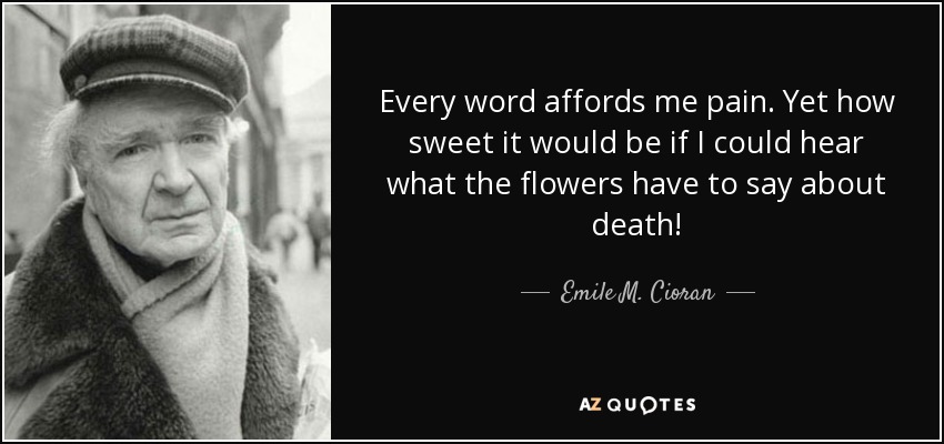 Every word affords me pain. Yet how sweet it would be if I could hear what the flowers have to say about death! - Emile M. Cioran