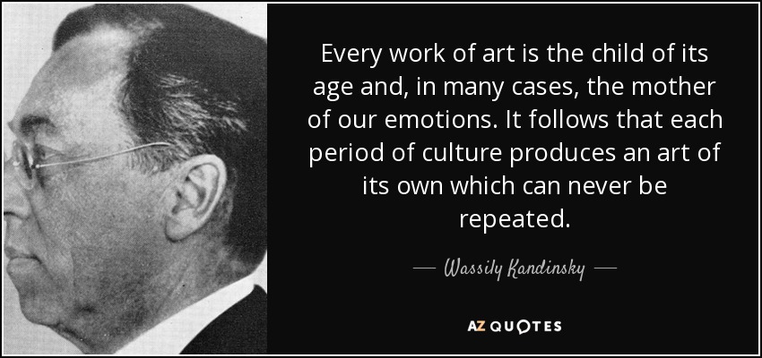 Every work of art is the child of its age and, in many cases, the mother of our emotions. It follows that each period of culture produces an art of its own which can never be repeated. - Wassily Kandinsky